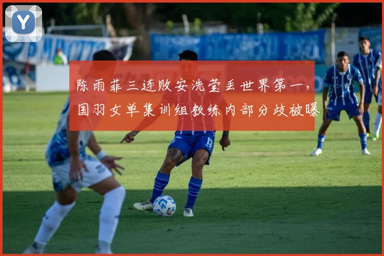 陈雨菲三连败安洗莹丢世界第一，国羽女单集训组教练内部分歧被曝光