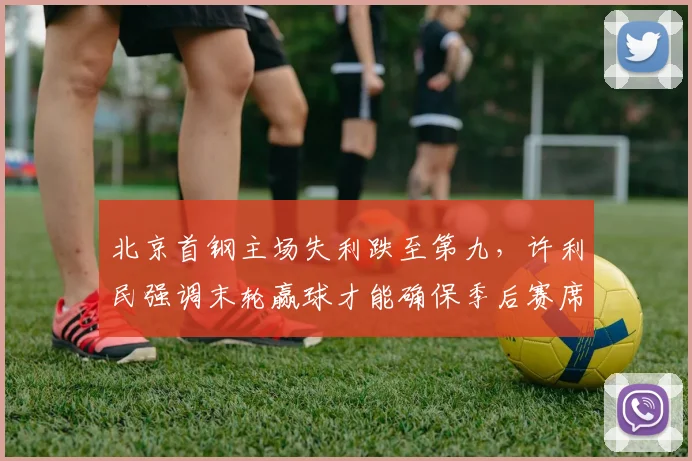 北京首钢主场失利跌至第九，许利民强调末轮赢球才能确保季后赛席位