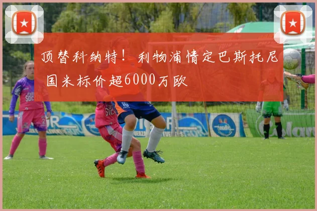 顶替科纳特！利物浦情定巴斯托尼 国米标价超6000万欧