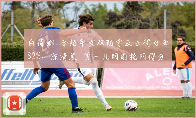 白荷娜_李绍希女双防守反击得分率82%,陈清晨_贾一凡网前抢网得分率55%面临挑战