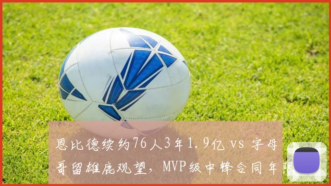 恩比德续约76人3年1.9亿 vs 字母哥留雄鹿观望,MVP级中锋合同年限暗藏玄机