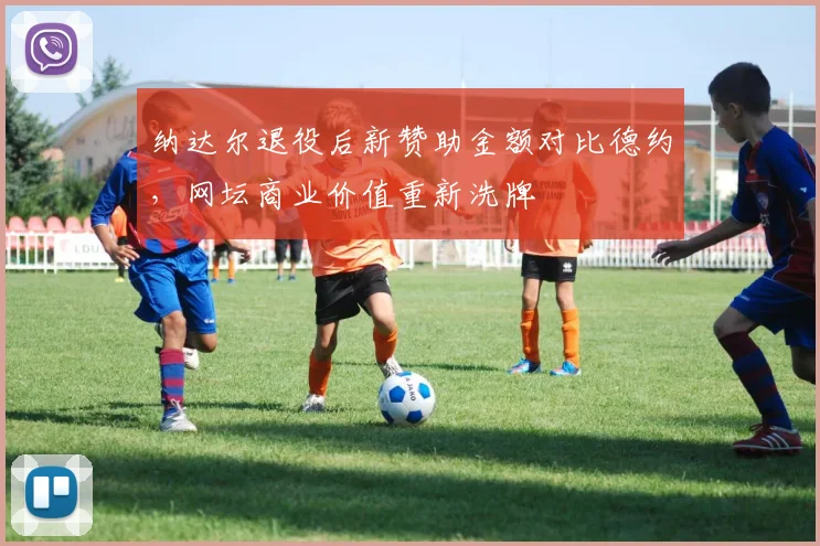 纳达尔退役后新赞助金额对比德约,网坛商业价值重新洗牌