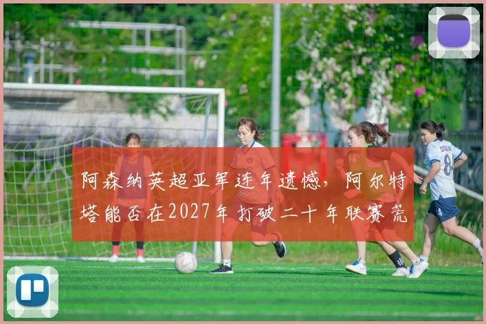 阿森纳英超亚军连年遗憾,阿尔特塔能否在2027年打破二十年联赛荒?