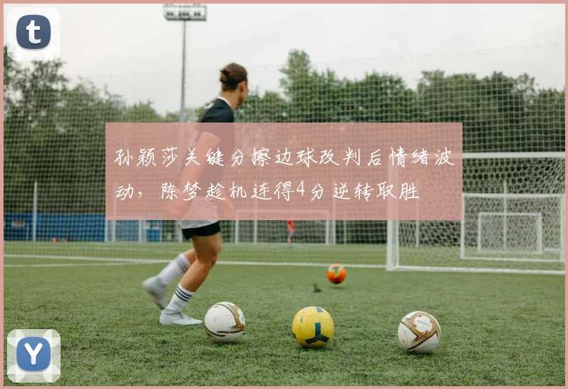 孙颖莎关键分擦边球改判后情绪波动，陈梦趁机连得4分逆转取胜