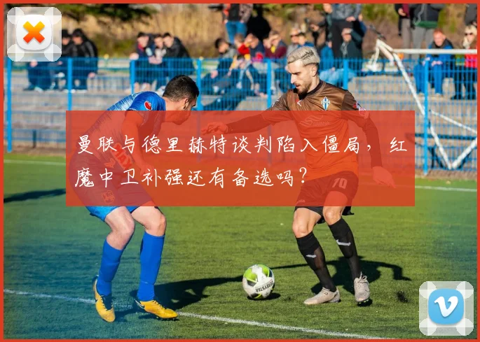 曼联与德里赫特谈判陷入僵局，红魔中卫补强还有备选吗？